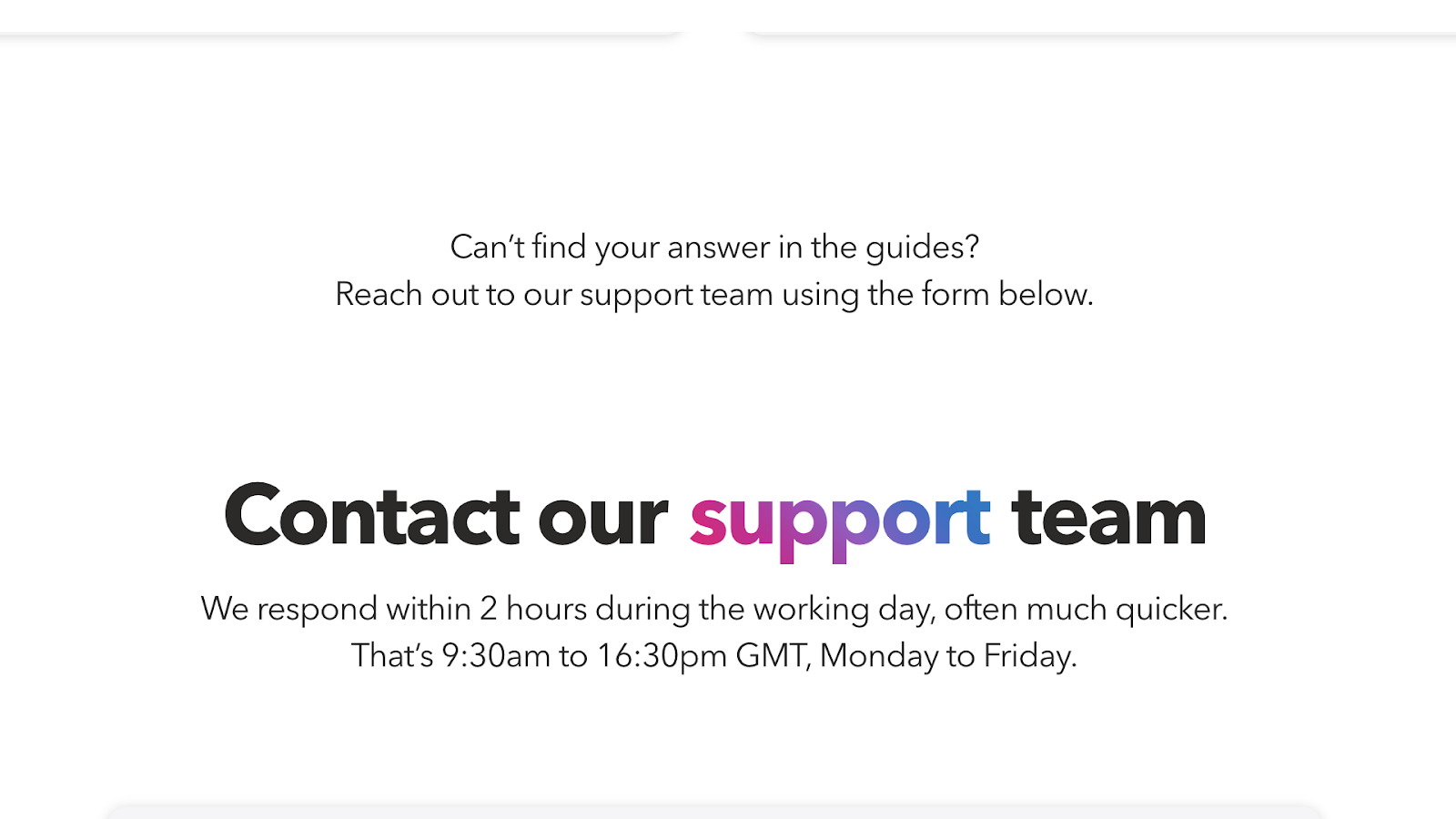 Timetastic's customer support contact form promises to respond within 2 hours and is available from 9.30 am to 4.30 pm GMT, Monday-Friday. 